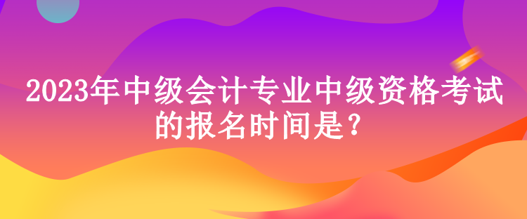 2023年中級(jí)會(huì)計(jì)專業(yè)中級(jí)資格考試的報(bào)名時(shí)間是？