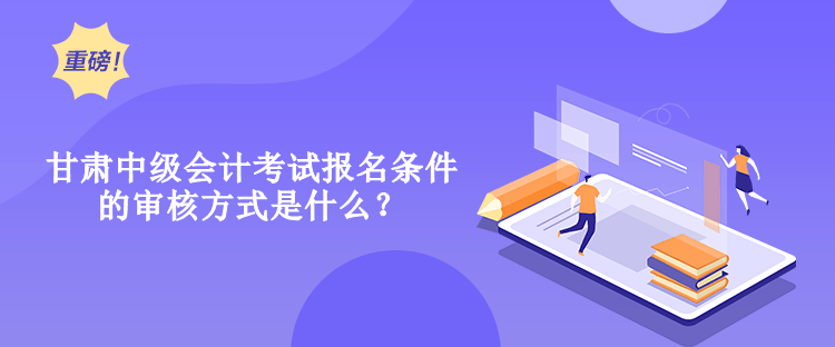 甘肅中級會計考試報名條件的審核方式是什么？