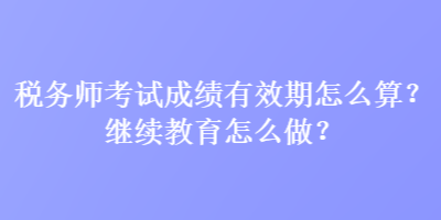 稅務(wù)師考試成績有效期怎么算？繼續(xù)教育怎么做？