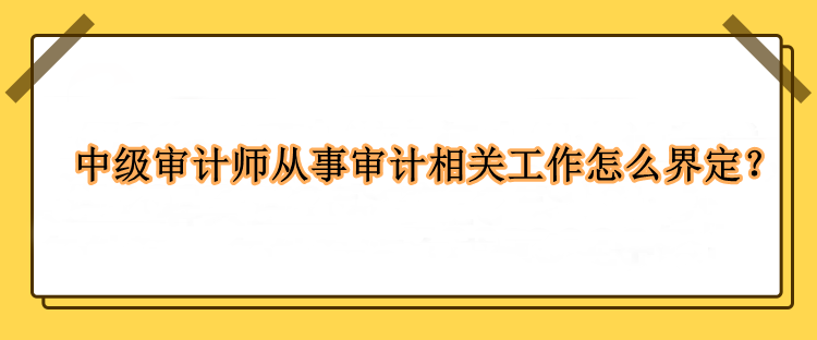 中級審計(jì)師從事審計(jì)相關(guān)工作怎么界定？