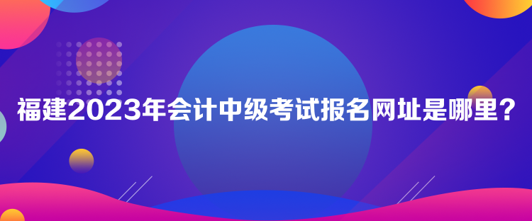 福建2023年會(huì)計(jì)中級(jí)考試報(bào)名網(wǎng)址是哪里？