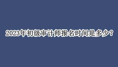 2023年初級審計(jì)師報(bào)名時(shí)間是多少？