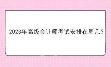 2023年高級(jí)會(huì)計(jì)師考試安排在周幾？