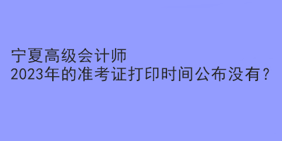 寧夏高級(jí)會(huì)計(jì)師2023年的準(zhǔn)考證打印時(shí)間公布沒(méi)有？