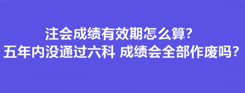 注會成績有效期怎么算？五年內沒通過六科 成績會全部作廢嗎？