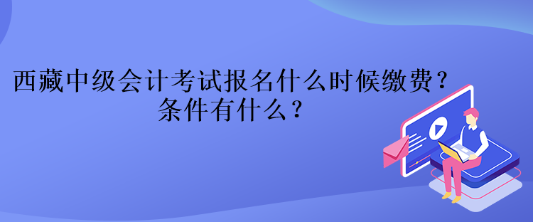 西藏中級會計考試報名什么時候繳費？條件有什么？