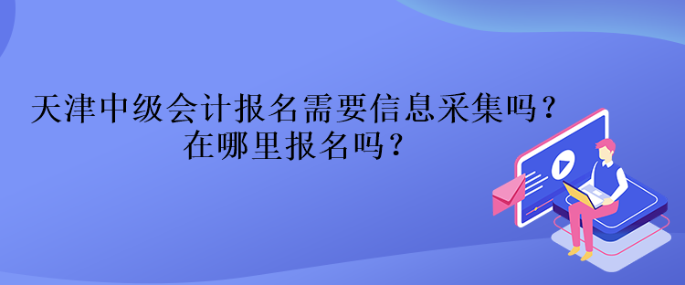 天津中級會計報名需要信息采集嗎？在哪里報名嗎？