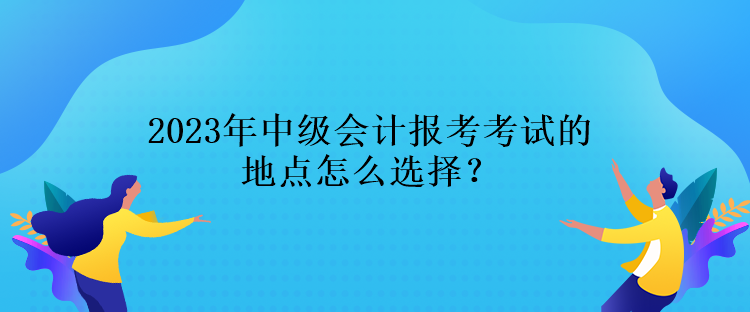 2023年中級會計報考考試的地點怎么選擇？