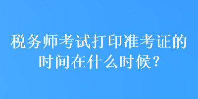 稅務師考試打印準考證的時間在什么時候？