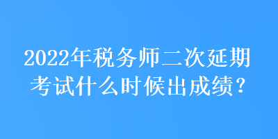 2022年稅務師二次延期考試什么時候出成績？