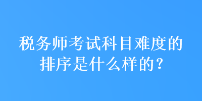 稅務(wù)師考試科目難度的排序是什么樣的？