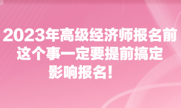 2023年高級經(jīng)濟(jì)師報(bào)名前，這個(gè)事一定要提前搞定，影響報(bào)名！