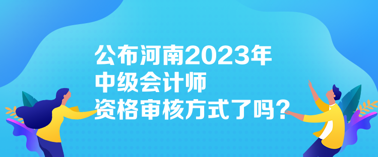 公布河南2023年中級會計師資格審核方式了嗎？