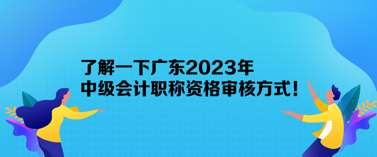 了解一下廣東2023年中級會計職稱資格審核方式！