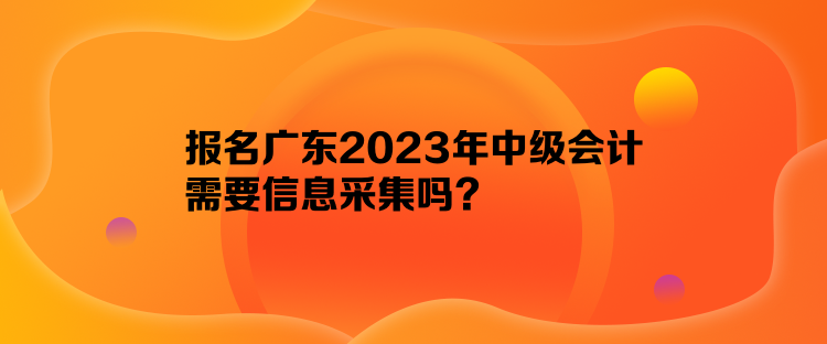 報名廣東2023年中級會計需要信息采集嗎？