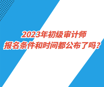 2023年初級審計(jì)師報(bào)名條件和時(shí)間都公布了嗎？