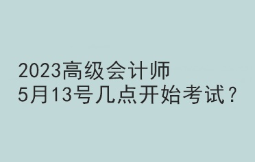 2023高級會(huì)計(jì)師5月13號幾點(diǎn)開始考試？