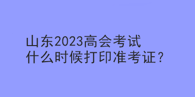 山東2023高會考試什么時候打印準考證？