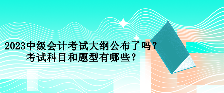 2023中級會計考試大綱公布了嗎？考試科目和題型有哪些？