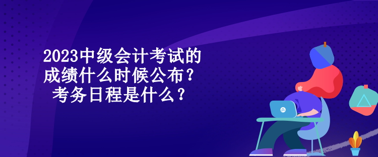 2023中級會計考試的成績什么時候公布？考務日程是什么？