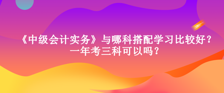 《中級會計實務(wù)》與哪科搭配學(xué)習(xí)比較好？一年考三科可以嗎？