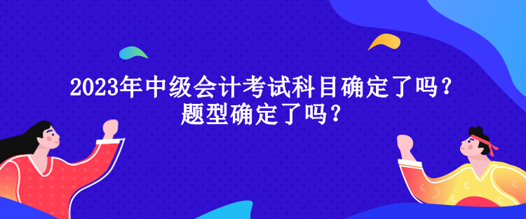 2023年中級(jí)會(huì)計(jì)考試科目確定了嗎？題型確定了嗎？