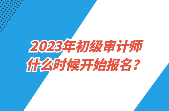 2023年初級(jí)審計(jì)師什么時(shí)候開(kāi)始報(bào)名？