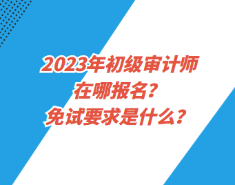 2023年初級審計師在哪報名？免試要求是什么？