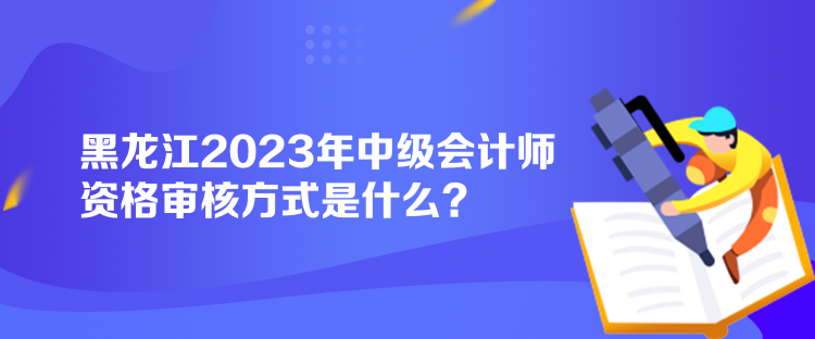 黑龍江2023年中級會計師資格審核方式是什么？