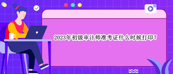 2023年初級審計師準考證什么時候打??？