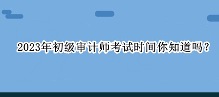 2023年初級(jí)審計(jì)師考試時(shí)間你知道嗎？