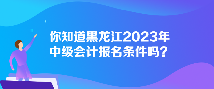 你知道黑龍江2023年中級會計報名條件嗎？