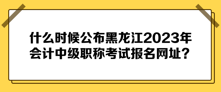 什么時候公布黑龍江2023年會計中級職稱考試報名網址？