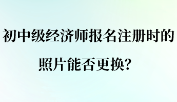 初中級(jí)經(jīng)濟(jì)師報(bào)名注冊(cè)時(shí)的照片能否更換？