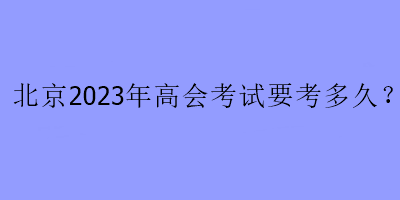 北京2023年高會(huì)考試要考多久？