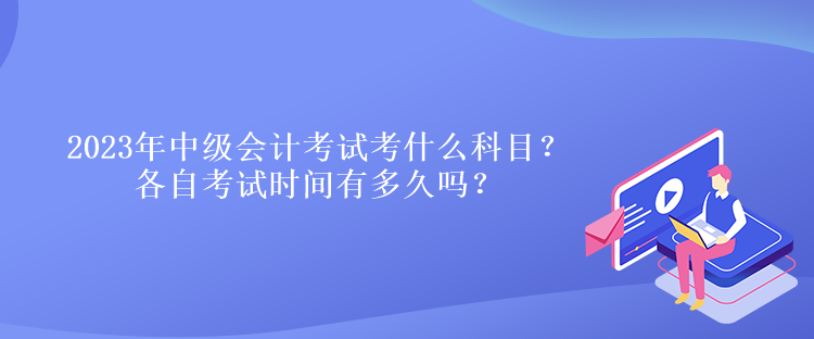 2023年中級會計考試考什么科目？各自考試時間有多久嗎？