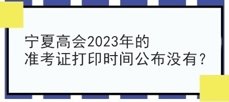 寧夏高會(huì)2023年的準(zhǔn)考證打印時(shí)間公布沒有？