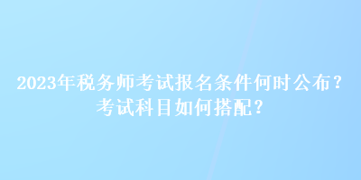 2023年稅務(wù)師考試報名條件何時公布？考試科目如何搭配？