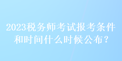 2023稅務(wù)師考試報(bào)考條件和時(shí)間什么時(shí)候公布？