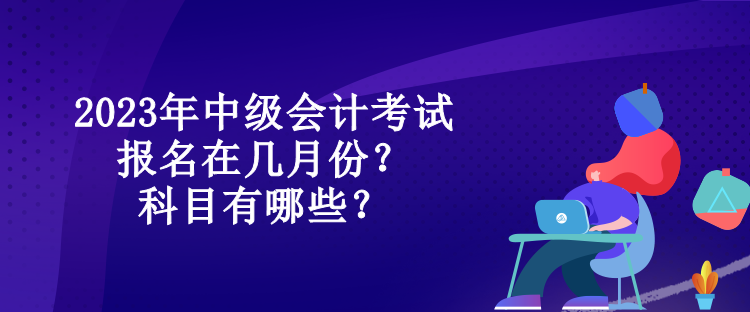 2023年中級(jí)會(huì)計(jì)考試報(bào)名在幾月份？科目有哪些？