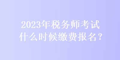 2023年稅務師考試什么時候繳費報名？