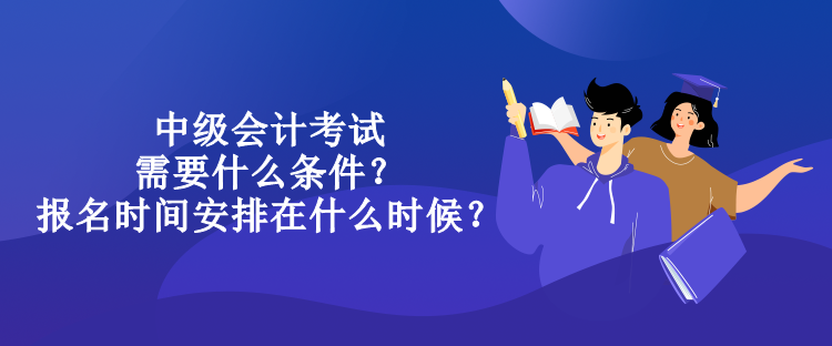 中級會計考試需要什么條件？報名時間安排在什么時候？