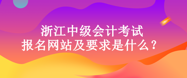 浙江中級會計考試的報名網站及要求是什么？