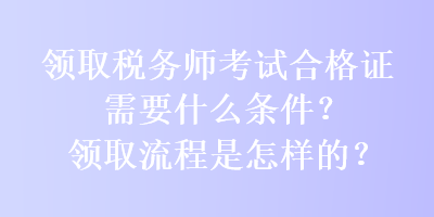 領(lǐng)取稅務(wù)師考試合格證需要什么條件？領(lǐng)取流程是怎樣的？