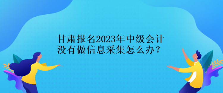 甘肅報名2023年中級會計沒有做信息采集怎么辦？