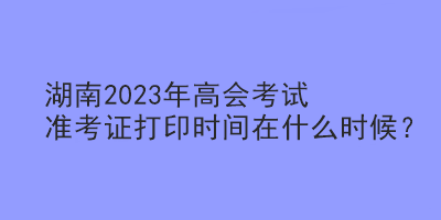 湖南2023年高會(huì)考試準(zhǔn)考證打印時(shí)間在什么時(shí)候？