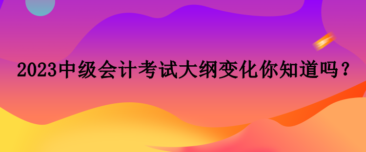 2023中級會計考試大綱變化你知道嗎？