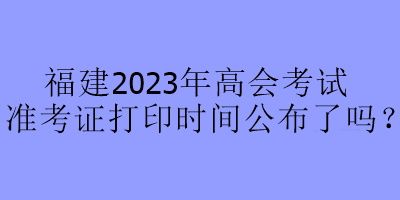 福建2023年高會考試準考證打印時間公布了嗎？