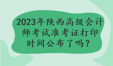 2023年陜西高級(jí)會(huì)計(jì)師考試準(zhǔn)考證打印時(shí)間公布了嗎？