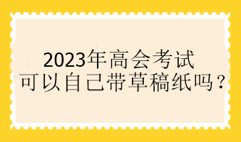 2023年高會(huì)考試可以自己帶草稿紙嗎？